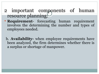 2 important components of human resource planning: Requirement - forecasting human requirement involves the determining the number and types of employees needed. b.  Availability-  when employee requirements have been analyzed, the firm determines whether there is a surplus or shortage of manpower. 