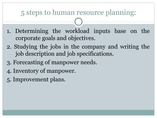5 steps to human resource planning: 1. Determining the workload inputs base on the corporate goals and objectives. 2. Studying the jobs in the company and writing the job description and job specifications. 3. Forecasting of manpower needs. 4. Inventory of manpower. 5. Improvement plans. 