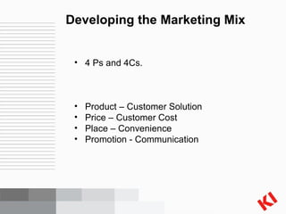 Developing the Marketing Mix 4 Ps and 4Cs. Product – Customer Solution Price – Customer Cost Place – Convenience Promotion - Communication 