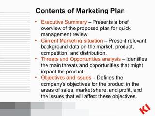 Contents of Marketing Plan Executive Summary  – Presents a brief overview of the proposed plan for quick management review Current Marketing situation  – Present relevant background data on the market, product, competition, and distribution. Threats and Opportunities analysis  – Identifies the main threats and opportunities that might impact the product. Objectives and issues  – Defines the company’s objectives for the product in the areas of sales, market share, and profit, and the issues that will affect these objectives. 