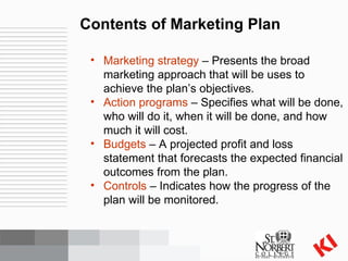 Contents of Marketing Plan Marketing strategy  – Presents the broad marketing approach that will be uses to achieve the plan’s objectives. Action programs  – Specifies what will be done, who will do it, when it will be done, and how much it will cost. Budgets  – A projected profit and loss statement that forecasts the expected financial outcomes from the plan. Controls  – Indicates how the progress of the plan will be monitored. 