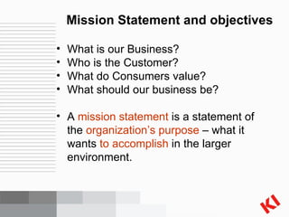 Mission Statement and objectives What is our Business? Who is the Customer? What do Consumers value? What should our business be?  A  mission statement  is a statement of the  organization’s purpose  – what it wants  to accomplish  in the larger environment. 