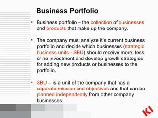 Business Portfolio Business portfolio – the  collection  of  businesses  and  products  that make up the company. The company must analyze it’s current business portfolio and decide which businesses ( strategic business units - SBU ) should receive more, less or no investment and develop growth strategies for adding new products or businesses to the portfolio. SBU  – is a unit of the company that has a  separate mission and objectives  and that can be  planned independently  from other company businesses. 