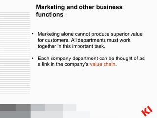 Marketing and other business functions Marketing alone cannot produce superior value for customers. All departments must work together in this important task. Each company department can be thought of as a link in the company’s  value chain . 