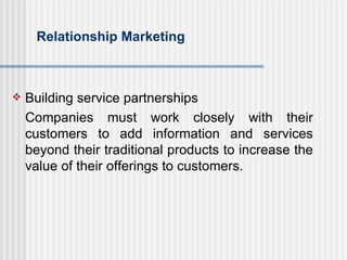 Relationship Marketing Building service partnerships Companies must work closely with their customers to add information and services beyond their traditional products to increase the value of their offerings to customers. 