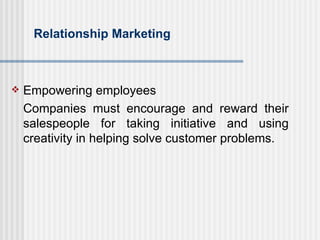 Relationship Marketing Empowering employees Companies must encourage and reward their salespeople for taking initiative and using creativity in helping solve customer problems. 