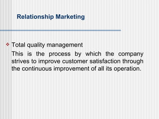 Relationship Marketing Total quality management This is the process by which the company strives to improve customer satisfaction through the continuous improvement of all its operation. 