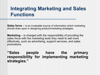 Integrating Marketing and Sales Functions Sales force  –  is an invaluable source of information which marketing should draw upon in designing product/marketing strategies. Marketing  – is charged with the responsibility of providing the sales force with the marketing tools they need to sell more effectively, such as advertising, support services, and sales promotions. “ Sales people have the primary responsibility for implementing marketing strategies.” 