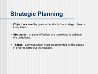 Strategic Planning Objectives  -are the goals around which a strategic plans is formulated. Strategies  - or plans of action, are developed to achieve the objectives. Tactics  - activities which must be performed by the people in order to carry out the strategy. 