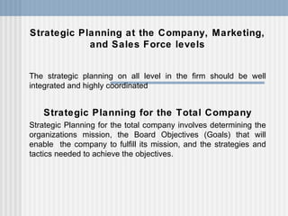 Strategic Planning at the Company, Marketing, and Sales Force levels The strategic planning on all level in the firm should be well integrated and highly coordinated Strategic Planning for the Total Company Strategic Planning for the total company involves determining the organizations mission, the Board Objectives (Goals) that will enable  the company to fulfill its mission, and the strategies and tactics needed to achieve the objectives. 