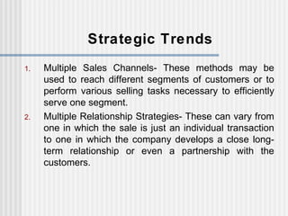 Strategic Trends Multiple Sales Channels- These methods may be used to reach different segments of customers or to perform various selling tasks necessary to efficiently serve one segment. Multiple Relationship Strategies- These can vary from one in which the sale is just an individual transaction to one in which the company develops a close long-term relationship or even a partnership with the customers.  