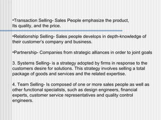 Transaction Selling- Sales People emphasize the product, Its quality, and the price. Relationship Selling- Sales people develops in depth-knowledge of their customer’s company and business. Partnership- Companies from strategic alliances in order to joint goals 3. Systems Selling- is a strategy adopted by firms in response to the customers desire for solutions. This strategy involves selling a total package of goods and services and the related expertise. 4. Team Selling- Is composed of one or more sales people as well as other functional specialists, such as design engineers, financial experts, customer service representatives and quality control engineers. 