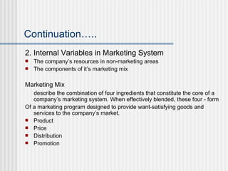 Continuation….. 2. Internal Variables in Marketing System The company’s resources in non-marketing areas The components of it’s marketing mix Marketing Mix describe the combination of four ingredients that constitute the core of a company’s marketing system. When effectively blended, these four - form Of a marketing program designed to provide want-satisfying goods and services to the company’s market. Product Price Distribution  Promotion 