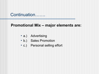 Continuation……. Promotional Mix – major elements are: a.) Advertising b.) Sales Promotion c.) Personal selling effort 
