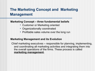 The Marketing Concept and   Marketing Management Marketing Concept – three fundamental beliefs Customer or Marketing oriented Organizationally coordinated Profitable sales volume over the long run Marketing Management and its Evolution Chief marketing executives – responsible for planning, implementing, and coordinating all marketing activities and integrating them into the overall operations of the firms. These process is called  marketing management .   