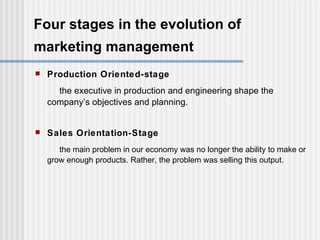 Four stages in the evolution of marketing management   Production Oriented-stage the executive in production and engineering shape the company’s objectives and planning. Sales Orientation-Stage the main problem in our economy was no longer the ability to make or grow enough products. Rather, the problem was selling this output. 