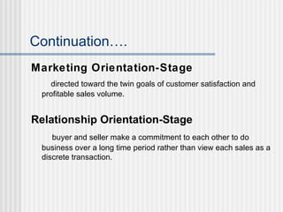 Continuation…. Marketing Orientation-Stage directed toward the twin goals of customer satisfaction and profitable sales volume. Relationship Orientation-Stage buyer and seller make a commitment to each other to do business over a long time period rather than view each sales as a discrete transaction. 