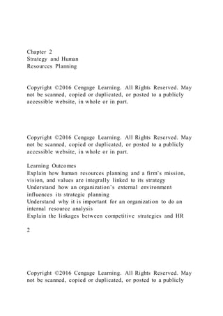 Chapter 2
Strategy and Human
Resources Planning
Copyright ©2016 Cengage Learning. All Rights Reserved. May
not be scanned, copied or duplicated, or posted to a publicly
accessible website, in whole or in part.
Copyright ©2016 Cengage Learning. All Rights Reserved. May
not be scanned, copied or duplicated, or posted to a publicly
accessible website, in whole or in part.
Learning Outcomes
Explain how human resources planning and a firm’s mission,
vision, and values are integrally linked to its strategy
Understand how an organization’s external environment
influences its strategic planning
Understand why it is important for an organization to do an
internal resource analysis
Explain the linkages between competitive strategies and HR
2
Copyright ©2016 Cengage Learning. All Rights Reserved. May
not be scanned, copied or duplicated, or posted to a publicly
 