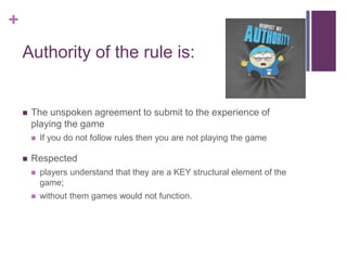 +
Authority of the rule is:
 The unspoken agreement to submit to the experience of
playing the game
 If you do not follow rules then you are not playing the game
 Respected
 players understand that they are a KEY structural element of the
game;
 without them games would not function.
 