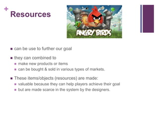 +
Resources
 can be use to further our goal
 they can combined to
 make new products or items
 can be bought & sold in various types of markets.
 These items/objects (resources) are made:
 valuable because they can help players achieve their goal
 but are made scarce in the system by the designers.
 