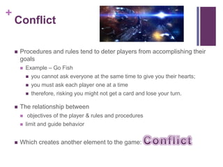 +
Conflict
 Procedures and rules tend to deter players from accomplishing their
goals
 Example – Go Fish
 you cannot ask everyone at the same time to give you their hearts;
 you must ask each player one at a time
 therefore, risking you might not get a card and lose your turn.
 The relationship between
 objectives of the player & rules and procedures
 limit and guide behavior
 Which creates another element to the game:
 