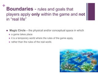 +
Boundaries - rules and goals that
players apply only within the game and not
in “real life”
 Magic Circle – the physical and/or conceptual space in which
 a game takes place
 it is a temporary world where the rules of the game apply,
 rather than the rules of the real world.
 