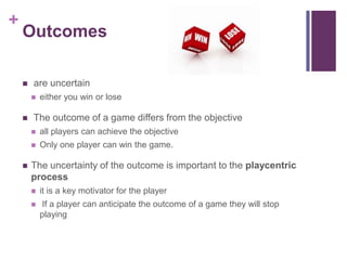 +
Outcomes
 are uncertain
 either you win or lose
 The outcome of a game differs from the objective
 all players can achieve the objective
 Only one player can win the game.
 The uncertainty of the outcome is important to the playcentric
process
 it is a key motivator for the player
 If a player can anticipate the outcome of a game they will stop
playing
 