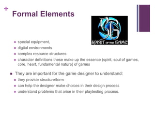 +
Formal Elements
 special equipment,
 digital environments
 complex resource structures
 character definitions these make up the essence (spirit, soul of games,
core, heart, fundamental nature) of games
 They are important for the game designer to understand:
 they provide structure/form
 can help the designer make choices in their design process
 understand problems that arise in their playtesting process.
 