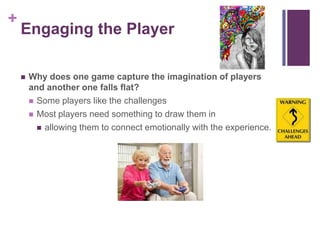 +
Engaging the Player
 Why does one game capture the imagination of players
and another one falls flat?
 Some players like the challenges
 Most players need something to draw them in
 allowing them to connect emotionally with the experience.
 