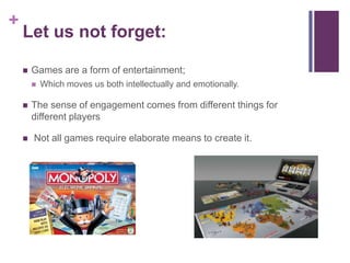 +
Let us not forget:
 Games are a form of entertainment;
 Which moves us both intellectually and emotionally.
 The sense of engagement comes from different things for
different players
 Not all games require elaborate means to create it.
 