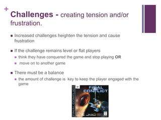 +
Challenges - creating tension and/or
frustration.
 Increased challenges heighten the tension and cause
frustration
 If the challenge remains level or flat players
 think they have conquered the game and stop playing OR
 move on to another game
 There must be a balance
 the amount of challenge is key to keep the player engaged with the
game
 