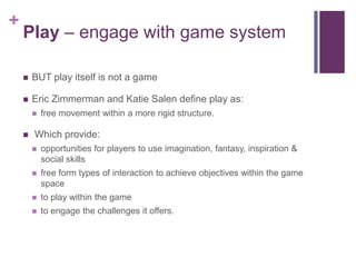 +
Play – engage with game system
 BUT play itself is not a game
 Eric Zimmerman and Katie Salen define play as:
 free movement within a more rigid structure.
 Which provide:
 opportunities for players to use imagination, fantasy, inspiration &
social skills
 free form types of interaction to achieve objectives within the game
space
 to play within the game
 to engage the challenges it offers.
 