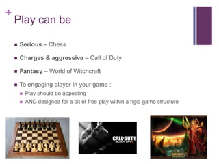 +
Play can be
 Serious – Chess
 Charges & aggressive – Call of Duty
 Fantasy – World of Witchcraft
 To engaging player in your game :
 Play should be appealing
 AND designed for a bit of free play within a rigid game structure
 