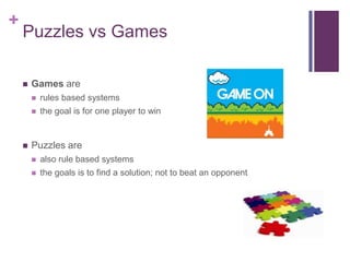 +
Puzzles vs Games
 Games are
 rules based systems
 the goal is for one player to win
 Puzzles are
 also rule based systems
 the goals is to find a solution; not to beat an opponent
 
