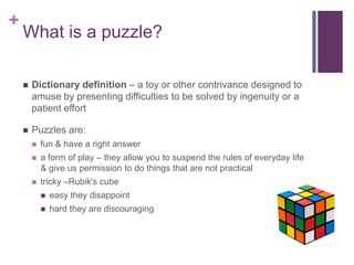 +
What is a puzzle?
 Dictionary definition – a toy or other contrivance designed to
amuse by presenting difficulties to be solved by ingenuity or a
patient effort
 Puzzles are:
 fun & have a right answer
 a form of play – they allow you to suspend the rules of everyday life
& give us permission to do things that are not practical
 tricky –Rubik's cube
 easy they disappoint
 hard they are discouraging
 