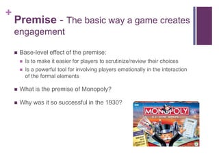 +
Premise - The basic way a game creates
engagement
 Base-level effect of the premise:
 Is to make it easier for players to scrutinize/review their choices
 Is a powerful tool for involving players emotionally in the interaction
of the formal elements
 What is the premise of Monopoly?
 Why was it so successful in the 1930?
 
