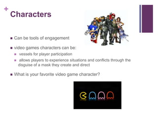 +
Characters
 Can be tools of engagement
 video games characters can be:
 vessels for player participation
 allows players to experience situations and conflicts through the
disguise of a mask they create and direct
 What is your favorite video game character?
 