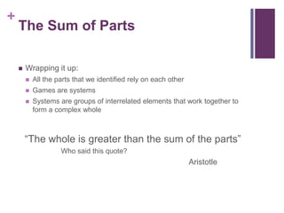 +
The Sum of Parts
 Wrapping it up:
 All the parts that we identified rely on each other
 Games are systems
 Systems are groups of interrelated elements that work together to
form a complex whole
“The whole is greater than the sum of the parts”
Who said this quote?
Aristotle
 