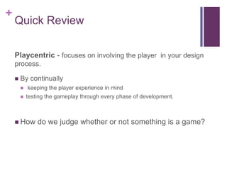 +
Quick Review
Playcentric - focuses on involving the player in your design
process.
 By continually
 keeping the player experience in mind
 testing the gameplay through every phase of development.
 How do we judge whether or not something is a game?
 