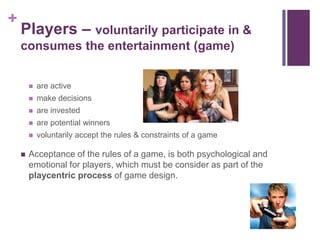 +
Players – voluntarily participate in &
consumes the entertainment (game)
 are active
 make decisions
 are invested
 are potential winners
 voluntarily accept the rules & constraints of a game
 Acceptance of the rules of a game, is both psychological and
emotional for players, which must be consider as part of the
playcentric process of game design.
 