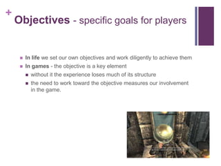 +
Objectives - specific goals for players
 In life we set our own objectives and work diligently to achieve them
 In games - the objective is a key element
 without it the experience loses much of its structure
 the need to work toward the objective measures our involvement
in the game.
 