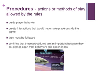+
Procedures - actions or methods of play
allowed by the rules
 guide player behavior
 create interactions that would never take place outside the
game.
 they must be followed
 confirms that these procedures are an important because they
set games apart from behaviors and experiences.
 