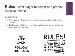+
Rules - limit player behavior and prohibit
reactive events
 Examples:
 Video game - If nails are for nail guns; you can’t use nails in the
thunderbolt
 Card game – Go Fish: If you have hearts when you are asked for
one, you must give it up
 