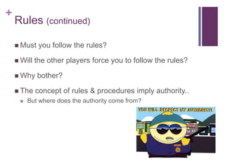 +
Rules (continued)
 Must you follow the rules?
 Will the other players force you to follow the rules?
 Why bother?
 The concept of rules & procedures imply authority..
 But where does the authority come from?
 