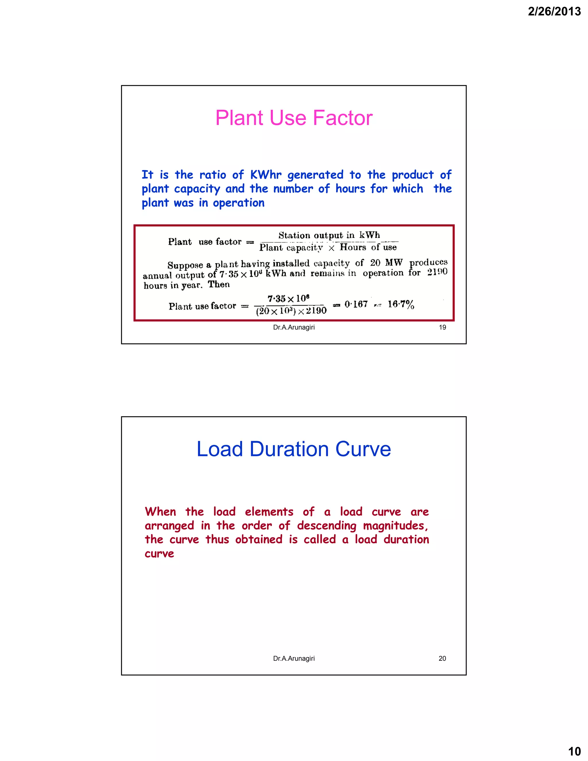 2/26/2013
10
Plant Use Factor
It is the ratio of KWhr generated to the product of
plant capacity and the number of hours for which the
plant was in operation
19Dr.A.Arunagiri
Load Duration Curve
When the load elements of a load curve are
arranged in the order of descending magnitudes,
the curve thus obtained is called a load duration
curve
20Dr.A.Arunagiri
 