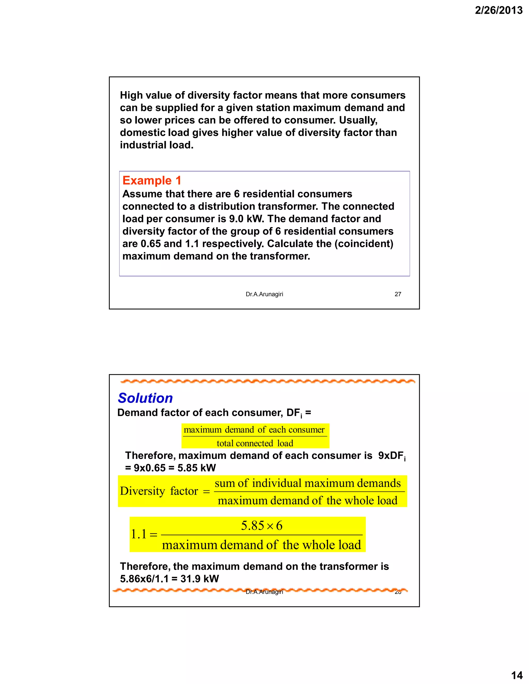2/26/2013
14
27
High value of diversity factor means that more consumers
can be supplied for a given station maximum demand and
so lower prices can be offered to consumer. Usually,
domestic load gives higher value of diversity factor than
industrial load.
Example 1
Assume that there are 6 residential consumers
connected to a distribution transformer. The connected
load per consumer is 9.0 kW. The demand factor and
diversity factor of the group of 6 residential consumers
are 0.65 and 1.1 respectively. Calculate the (coincident)
maximum demand on the transformer.
Dr.A.Arunagiri
28
Therefore, maximum demand of each consumer is 9xDFi
= 9x0.65 = 5.85 kW
loadconnectedtotal
consumereachofdemandmaximum
Solution
Demand factor of each consumer, DFi =
loadwholetheofdemandmaximum
demandsmaximumindividualofsum
factorDiversity 
loadwholetheofdemandmaximum
685.5
1.1


Therefore, the maximum demand on the transformer is
5.86x6/1.1 = 31.9 kW
Dr.A.Arunagiri
 