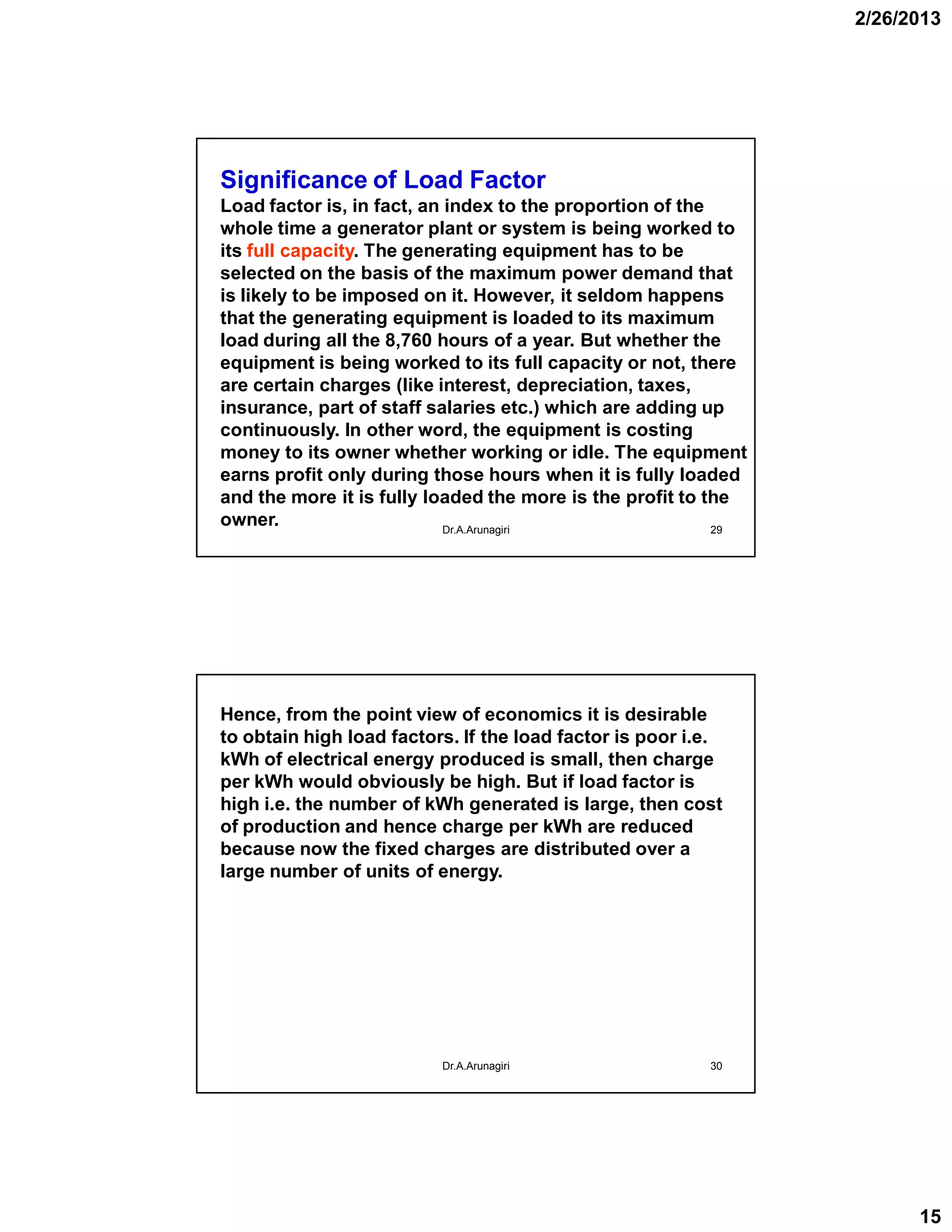 2/26/2013
15
29
Significance of Load Factor
Load factor is, in fact, an index to the proportion of the
whole time a generator plant or system is being worked to
its full capacity. The generating equipment has to be
selected on the basis of the maximum power demand that
is likely to be imposed on it. However, it seldom happens
that the generating equipment is loaded to its maximum
load during all the 8,760 hours of a year. But whether the
equipment is being worked to its full capacity or not, there
are certain charges (like interest, depreciation, taxes,
insurance, part of staff salaries etc.) which are adding up
continuously. In other word, the equipment is costing
money to its owner whether working or idle. The equipment
earns profit only during those hours when it is fully loaded
and the more it is fully loaded the more is the profit to the
owner. Dr.A.Arunagiri
30
Hence, from the point view of economics it is desirable
to obtain high load factors. If the load factor is poor i.e.
kWh of electrical energy produced is small, then charge
per kWh would obviously be high. But if load factor is
high i.e. the number of kWh generated is large, then cost
of production and hence charge per kWh are reduced
because now the fixed charges are distributed over a
large number of units of energy.
Dr.A.Arunagiri
 