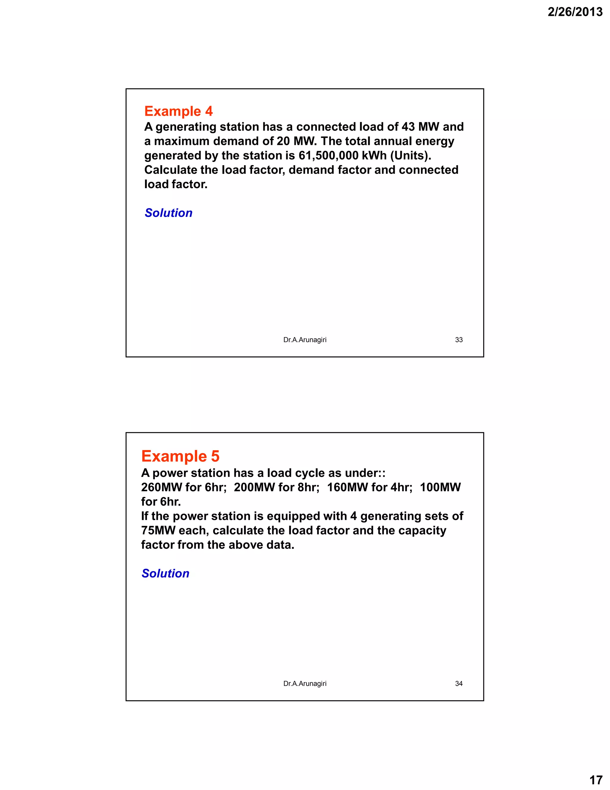 2/26/2013
17
33
Example 4
A generating station has a connected load of 43 MW and
a maximum demand of 20 MW. The total annual energy
generated by the station is 61,500,000 kWh (Units).
Calculate the load factor, demand factor and connected
load factor.
Solution
Dr.A.Arunagiri
34
Example 5
A power station has a load cycle as under::
260MW for 6hr; 200MW for 8hr; 160MW for 4hr; 100MW
for 6hr.
If the power station is equipped with 4 generating sets of
75MW each, calculate the load factor and the capacity
factor from the above data.
Solution
Dr.A.Arunagiri
 