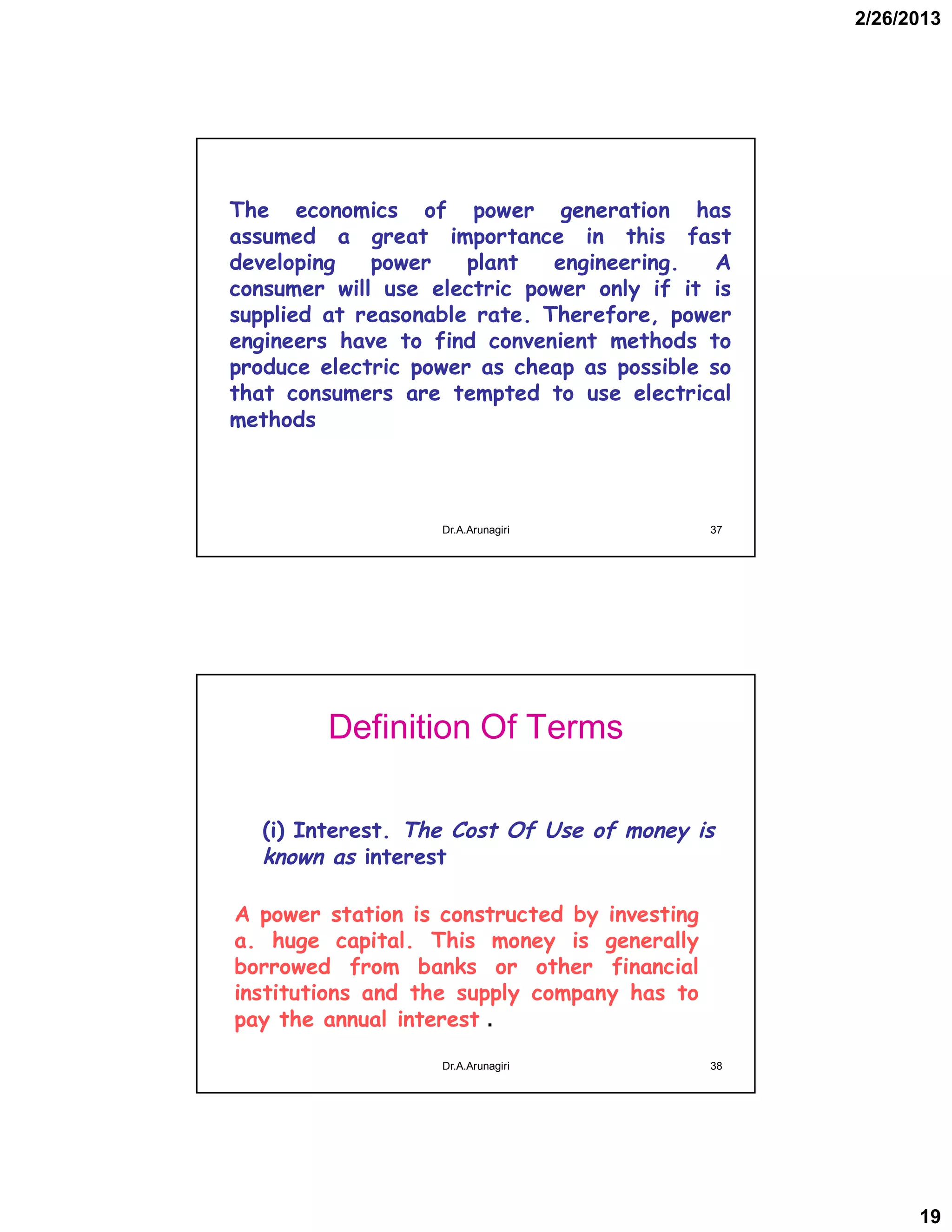 2/26/2013
19
The economics of power generation has
assumed a great importance in this fast
developing power plant engineering. A
consumer will use electric power only if it is
supplied at reasonable rate. Therefore, power
engineers have to find convenient methods to
produce electric power as cheap as possible so
that consumers are tempted to use electrical
methods
37Dr.A.Arunagiri
Definition Of Terms
(i) Interest. The Cost Of Use of money is
known as interest
A power station is constructed by investing
a. huge capital. This money is generally
borrowed from banks or other financial
institutions and the supply company has to
pay the annual interest .
38Dr.A.Arunagiri
 