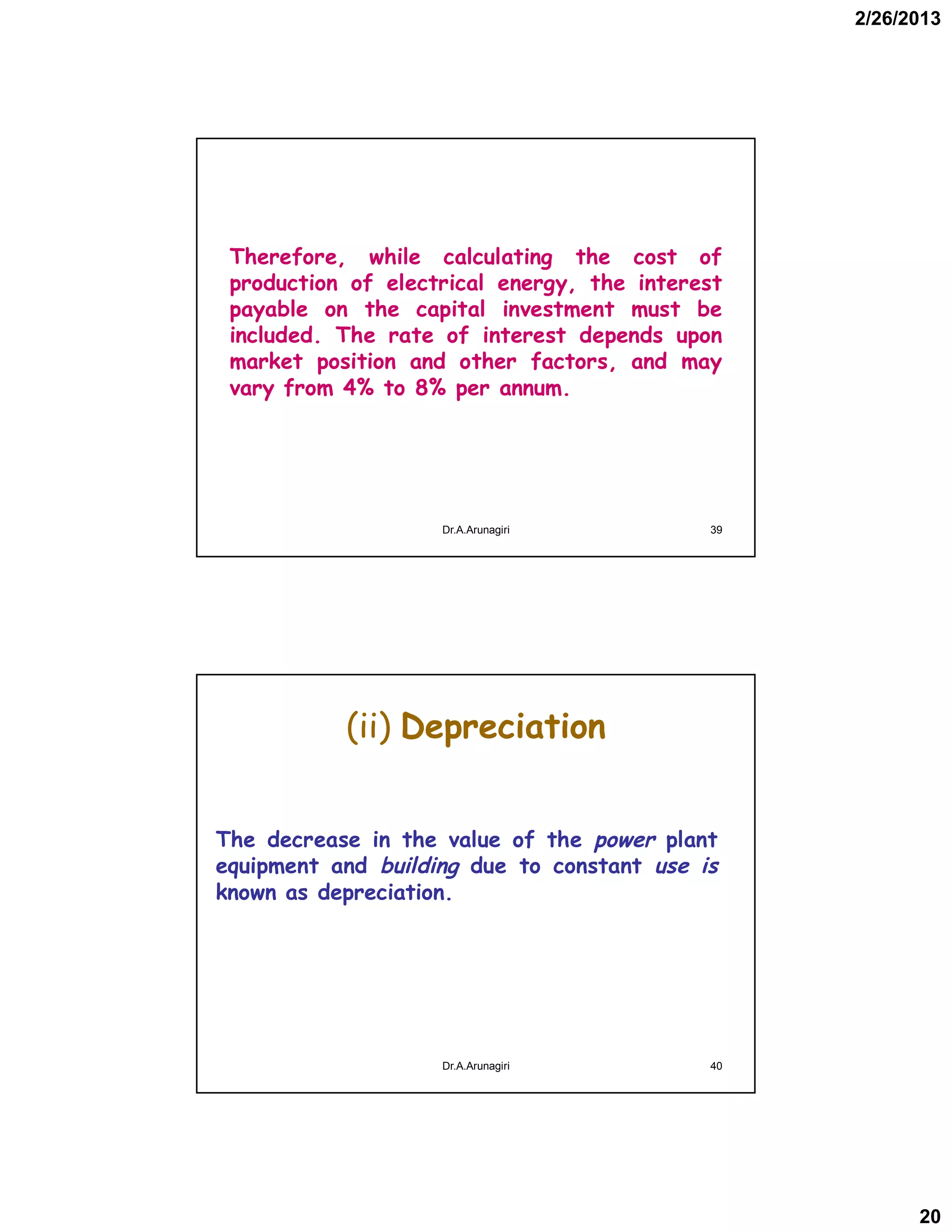 2/26/2013
20
Therefore, while calculating the cost of
production of electrical energy, the interest
payable on the capital investment must be
included. The rate of interest depends upon
market position and other factors, and may
vary from 4% to 8% per annum.
39Dr.A.Arunagiri
(ii) Depreciation
The decrease in the value of the power plant
equipment and building due to constant use is
known as depreciation.
40Dr.A.Arunagiri
 